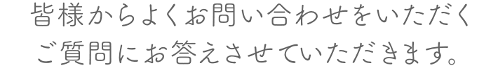 皆様からよくお問合せをいただくご質問にお答えさせていただきます。